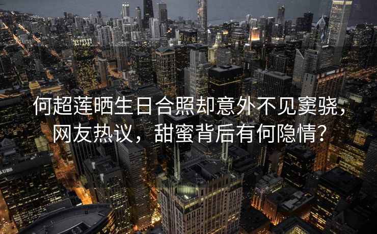 何超蓮曬生日合照卻意外不見竇驍，網(wǎng)友熱議，甜蜜背后有何隱情？