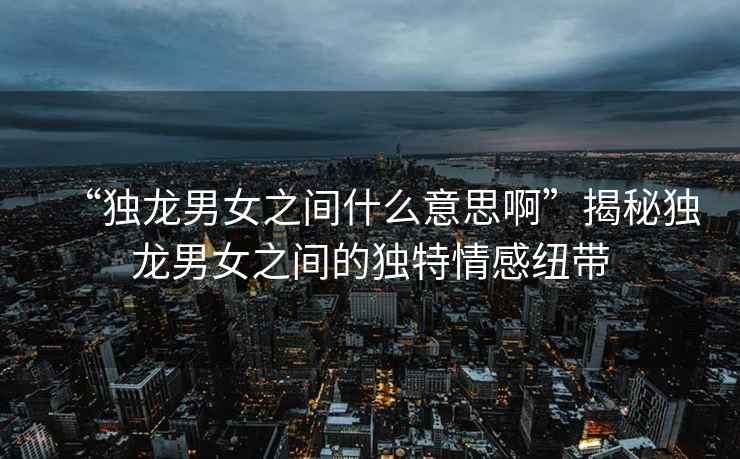 “獨(dú)龍男女之間什么意思啊”揭秘獨(dú)龍男女之間的獨(dú)特情感紐帶