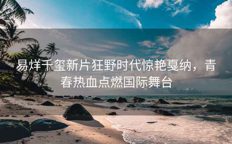 易烊千璽新片狂野時代驚艷戛納，青春熱血點燃國際舞臺