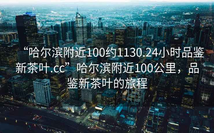 “哈爾濱附近100約1130.24小時品鑒新茶葉.cc”哈爾濱附近100公里，品鑒新茶葉的旅程