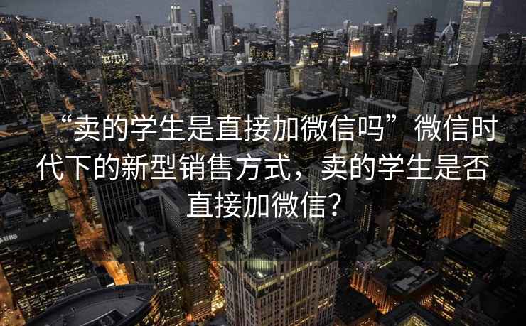 “賣的學生是直接加微信嗎”微信時代下的新型銷售方式，賣的學生是否直接加微信？