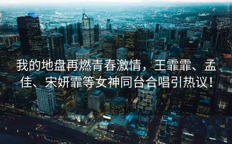 我的地盤再燃青春激情，王霏霏、孟佳、宋妍霏等女神同臺合唱引熱議！