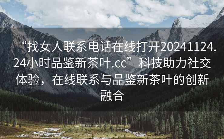 “找女人聯(lián)系電話在線打開20241124.24小時品鑒新茶葉.cc”科技助力社交體驗(yàn)，在線聯(lián)系與品鑒新茶葉的創(chuàng)新融合