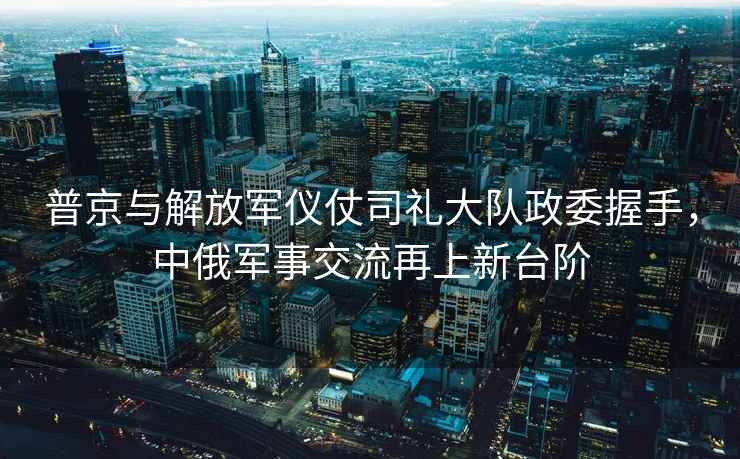 普京與解放軍儀仗司禮大隊政委握手，中俄軍事交流再上新臺階