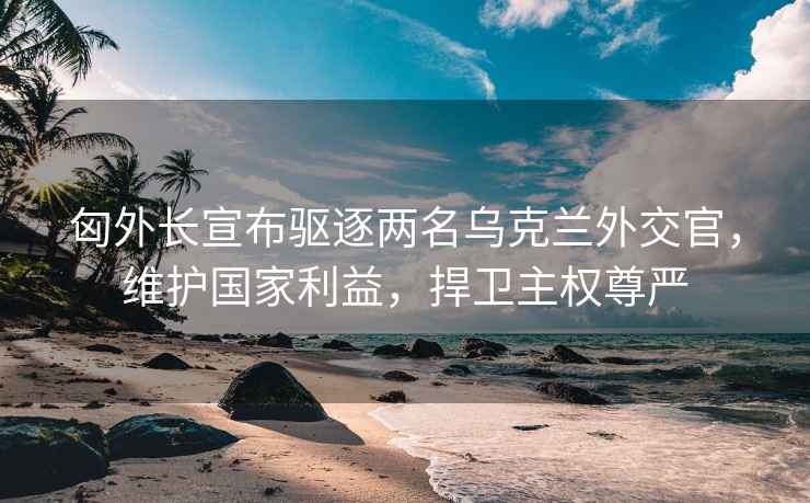 匈外長(zhǎng)宣布驅(qū)逐兩名烏克蘭外交官，維護(hù)國(guó)家利益，捍衛(wèi)主權(quán)尊嚴(yán)