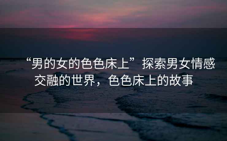 “男的女的色色床上”探索男女情感交融的世界，色色床上的故事