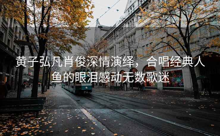 黃子弘凡肖俊深情演繹，合唱經(jīng)典人魚的眼淚感動(dòng)無數(shù)歌迷