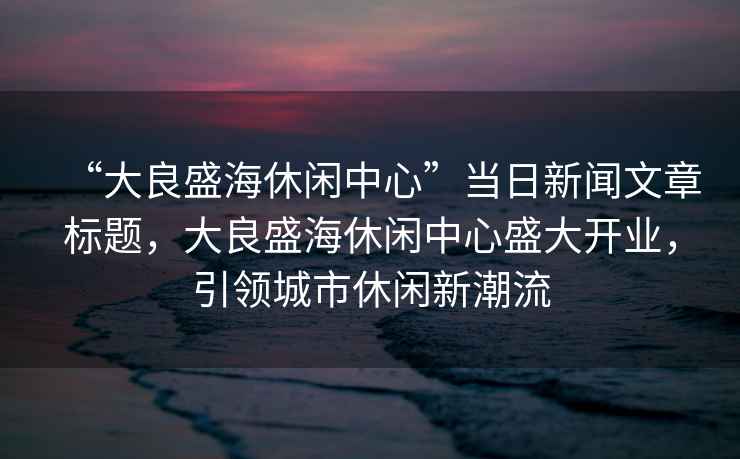 “大良盛海休閑中心”當(dāng)日新聞文章標(biāo)題，大良盛海休閑中心盛大開業(yè)，引領(lǐng)城市休閑新潮流