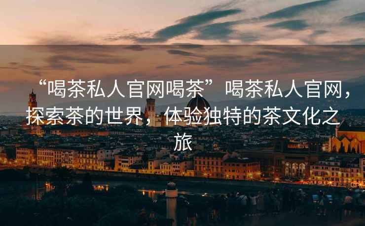 “喝茶私人官網(wǎng)喝茶”喝茶私人官網(wǎng)，探索茶的世界，體驗獨特的茶文化之旅