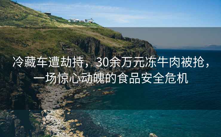冷藏車遭劫持，30余萬元凍牛肉被搶，一場驚心動魄的食品安全危機(jī)