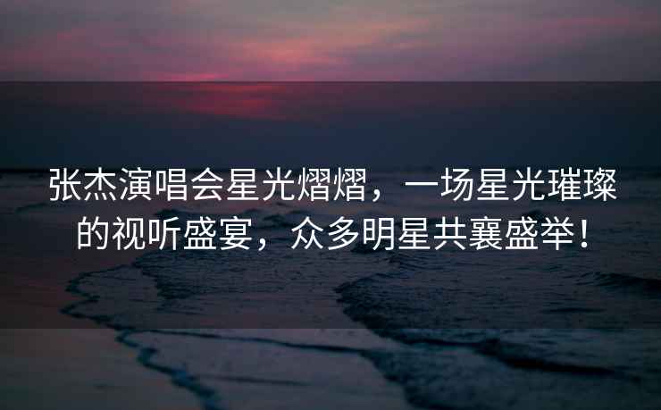 張杰演唱會(huì)星光熠熠，一場(chǎng)星光璀璨的視聽(tīng)盛宴，眾多明星共襄盛舉！