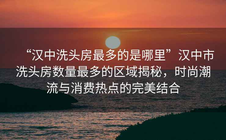 “漢中洗頭房最多的是哪里”漢中市洗頭房數(shù)量最多的區(qū)域揭秘，時尚潮流與消費熱點的完美結(jié)合