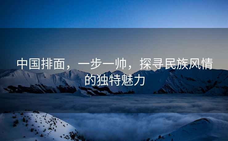 中國排面，一步一帥，探尋民族風情的獨特魅力