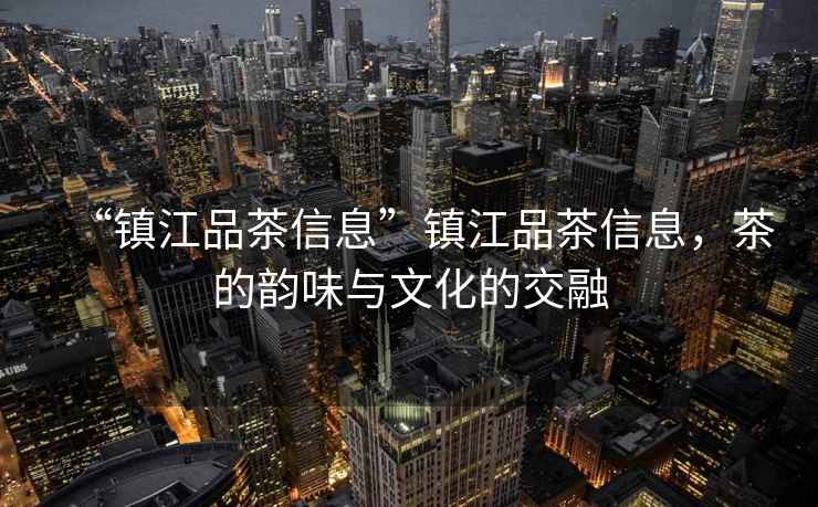 “鎮(zhèn)江品茶信息”鎮(zhèn)江品茶信息，茶的韻味與文化的交融
