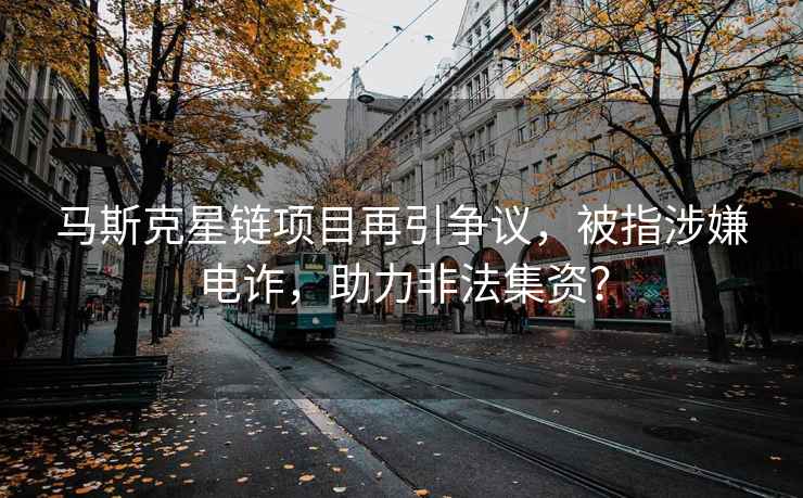 馬斯克星鏈項(xiàng)目再引爭(zhēng)議，被指涉嫌電詐，助力非法集資？