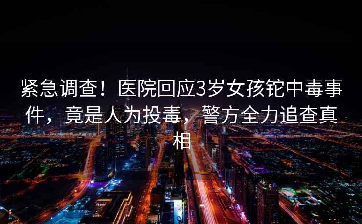 緊急調查！醫(yī)院回應3歲女孩鉈中毒事件，竟是人為投毒，警方全力追查真相