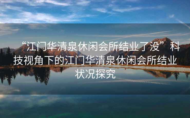 “江門(mén)華清泉休閑會(huì)所結(jié)業(yè)了沒(méi)”科技視角下的江門(mén)華清泉休閑會(huì)所結(jié)業(yè)狀況探究