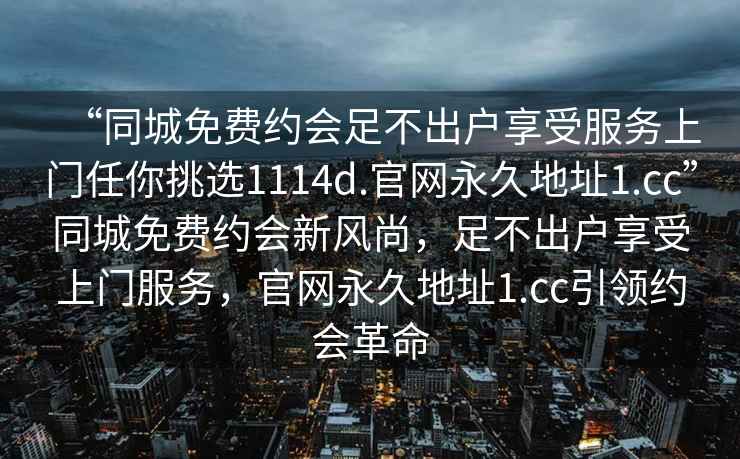 “同城免費(fèi)約會(huì)足不出戶享受服務(wù)上門任你挑選1114d.官網(wǎng)永久地址1.cc”同城免費(fèi)約會(huì)新風(fēng)尚，足不出戶享受上門服務(wù)，官網(wǎng)永久地址1.cc引領(lǐng)約會(huì)革命