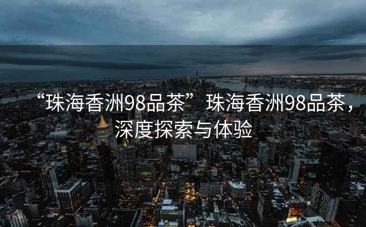“珠海香洲98品茶”珠海香洲98品茶，深度探索與體驗(yàn)