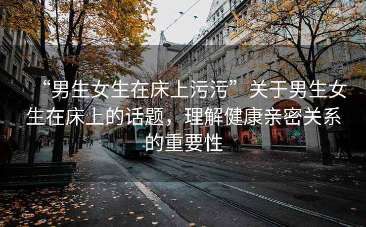 “男生女生在床上污污”關(guān)于男生女生在床上的話題，理解健康親密關(guān)系的重要性