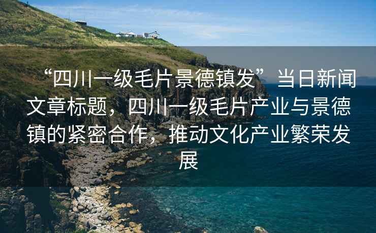 “四川一級(jí)毛片景德鎮(zhèn)發(fā)”當(dāng)日新聞文章標(biāo)題，四川一級(jí)毛片產(chǎn)業(yè)與景德鎮(zhèn)的緊密合作，推動(dòng)文化產(chǎn)業(yè)繁榮發(fā)展