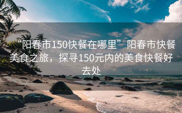 “陽春市150快餐在哪里”陽春市快餐美食之旅，探尋150元內(nèi)的美食快餐好去處