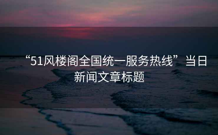 “51風(fēng)樓閣全國統(tǒng)一服務(wù)熱線”當(dāng)日新聞文章標(biāo)題