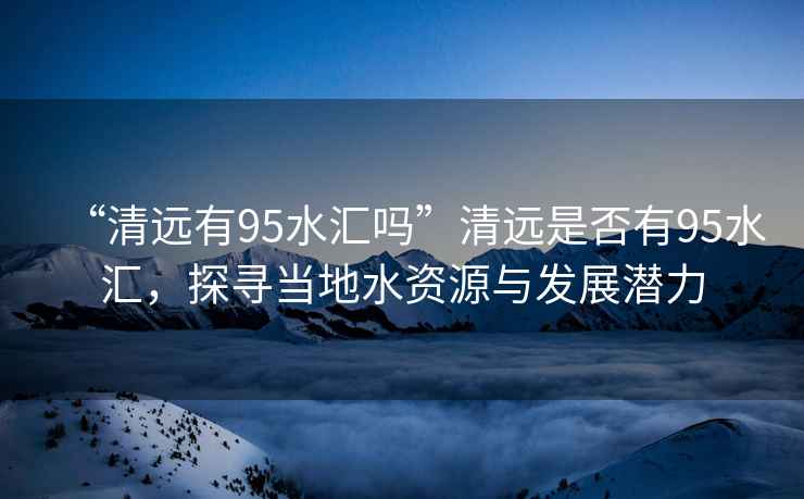“清遠(yuǎn)有95水匯嗎”清遠(yuǎn)是否有95水匯,探尋當(dāng)?shù)厮Y源與發(fā)展?jié)摿? alt=