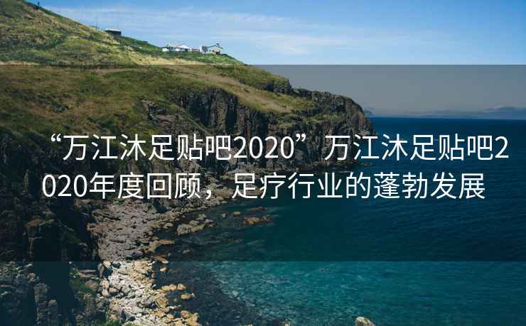 “萬(wàn)江沐足貼吧2020”萬(wàn)江沐足貼吧2020年度回顧，足療行業(yè)的蓬勃發(fā)展