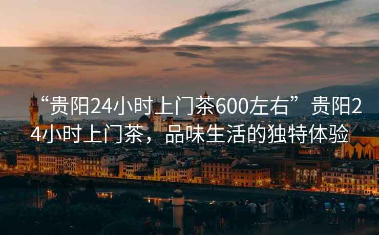 “貴陽24小時(shí)上門茶600左右”貴陽24小時(shí)上門茶，品味生活的獨(dú)特體驗(yàn)