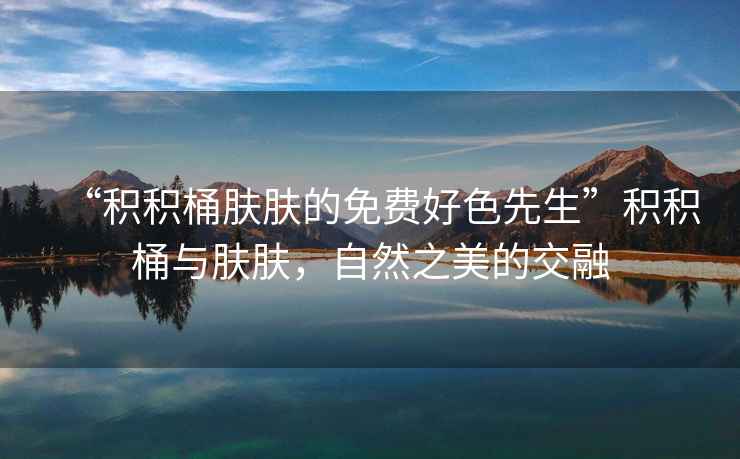 “積積桶膚膚的免費(fèi)好色先生”積積桶與膚膚，自然之美的交融