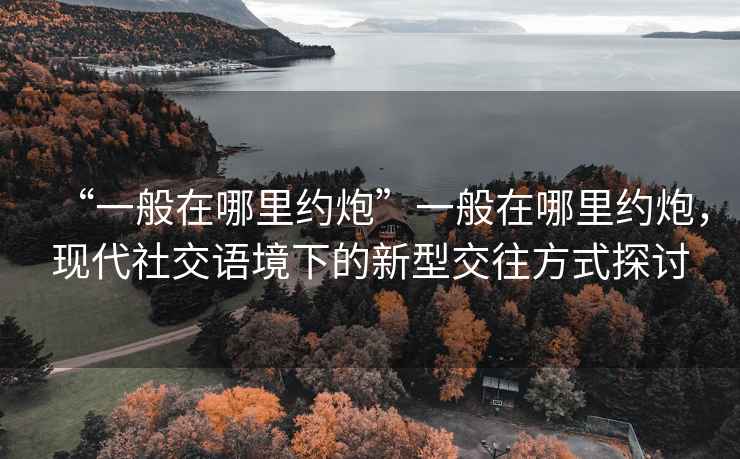 “一般在哪里約炮”一般在哪里約炮，現(xiàn)代社交語境下的新型交往方式探討