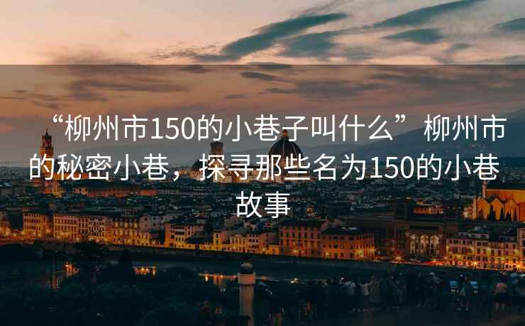 “柳州市150的小巷子叫什么”柳州市的秘密小巷，探尋那些名為150的小巷故事