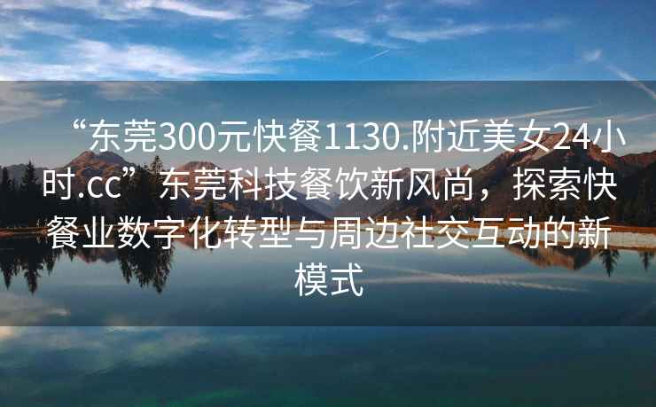 “東莞300元快餐1130.附近美女24小時.cc”東莞科技餐飲新風尚，探索快餐業(yè)數(shù)字化轉型與周邊社交互動的新模式