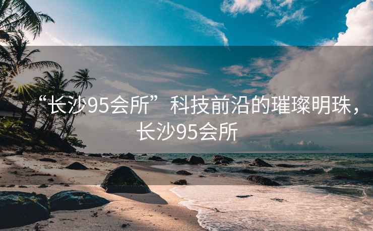 “長(zhǎng)沙95會(huì)所”科技前沿的璀璨明珠，長(zhǎng)沙95會(huì)所