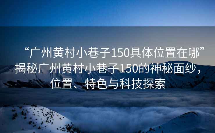 “廣州黃村小巷子150具體位置在哪”揭秘廣州黃村小巷子150的神秘面紗，位置、特色與科技探索