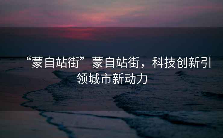 “蒙自站街”蒙自站街，科技創(chuàng)新引領(lǐng)城市新動力