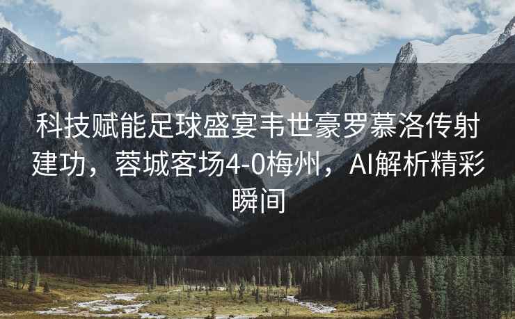 科技賦能足球盛宴韋世豪羅慕洛傳射建功，蓉城客場(chǎng)4-0梅州，AI解析精彩瞬間
