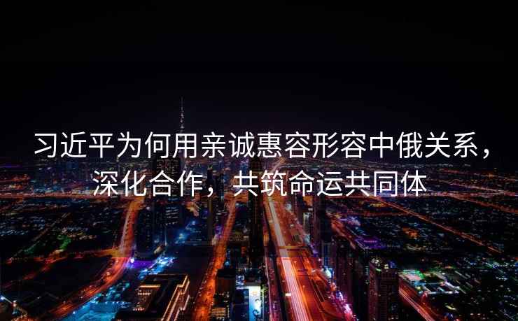 習(xí)近平為何用親誠惠容形容中俄關(guān)系，深化合作，共筑命運(yùn)共同體