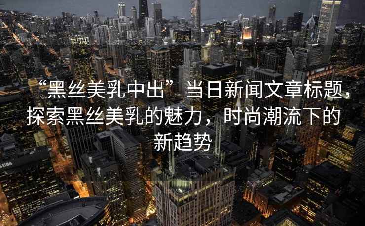 “黑絲美乳中出”當日新聞文章標題，探索黑絲美乳的魅力，時尚潮流下的新趨勢