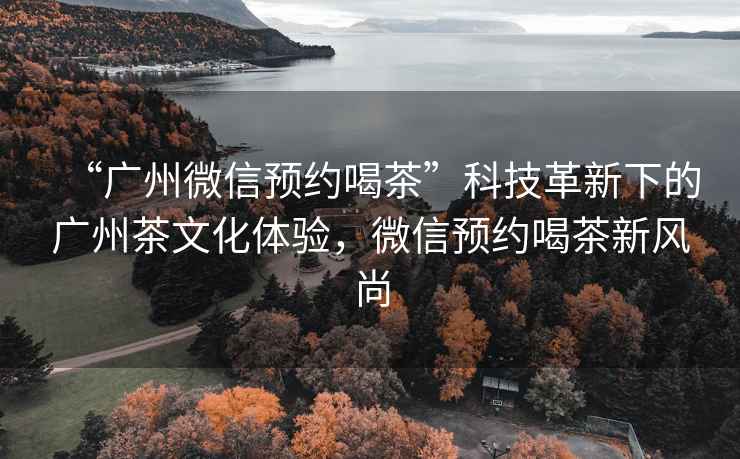 “廣州微信預(yù)約喝茶”科技革新下的廣州茶文化體驗(yàn)，微信預(yù)約喝茶新風(fēng)尚