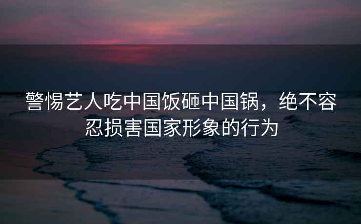 警惕藝人吃中國(guó)飯?jiān)抑袊?guó)鍋，絕不容忍損害國(guó)家形象的行為