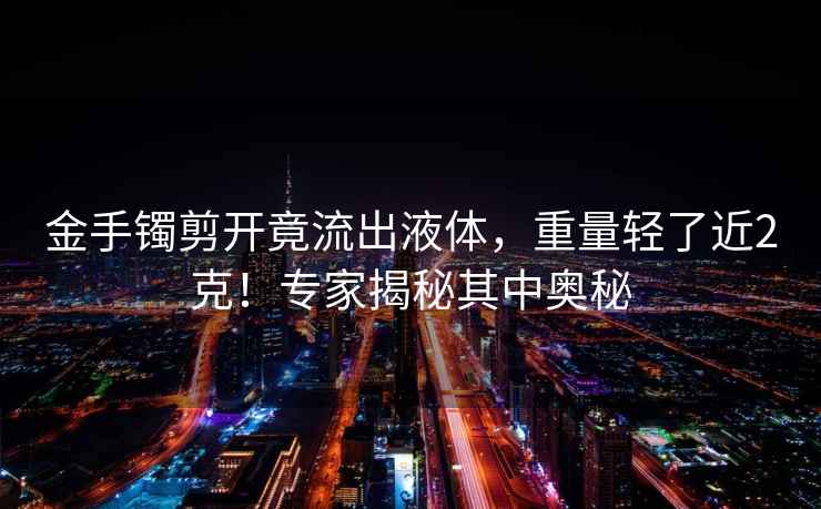 金手鐲剪開竟流出液體，重量輕了近2克！專家揭秘其中奧秘