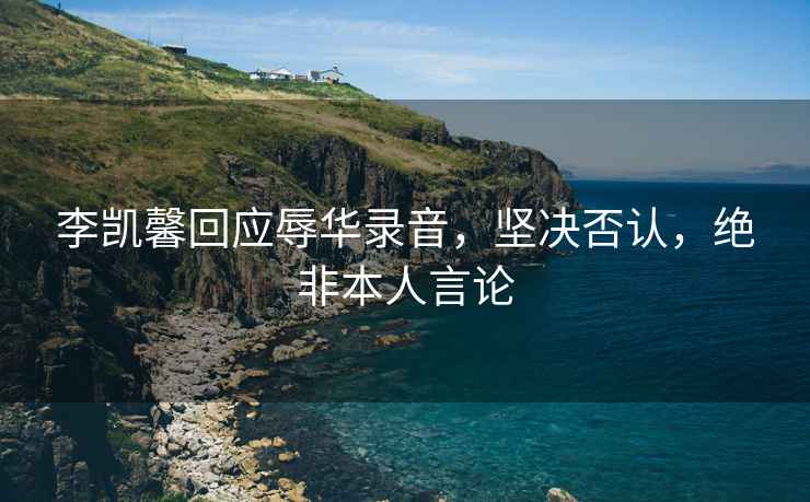 李凱馨回應(yīng)辱華錄音，堅決否認(rèn)，絕非本人言論