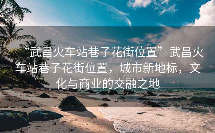 “武昌火車站巷子花街位置”武昌火車站巷子花街位置，城市新地標(biāo)，文化與商業(yè)的交融之地