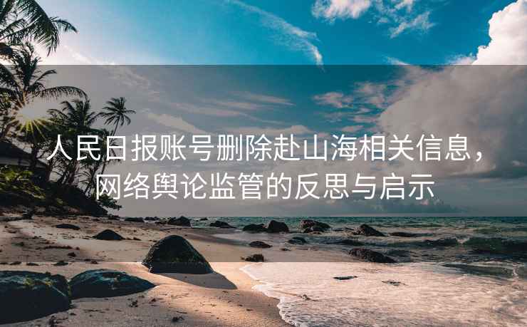 人民日?qǐng)?bào)賬號(hào)刪除赴山海相關(guān)信息，網(wǎng)絡(luò)輿論監(jiān)管的反思與啟示