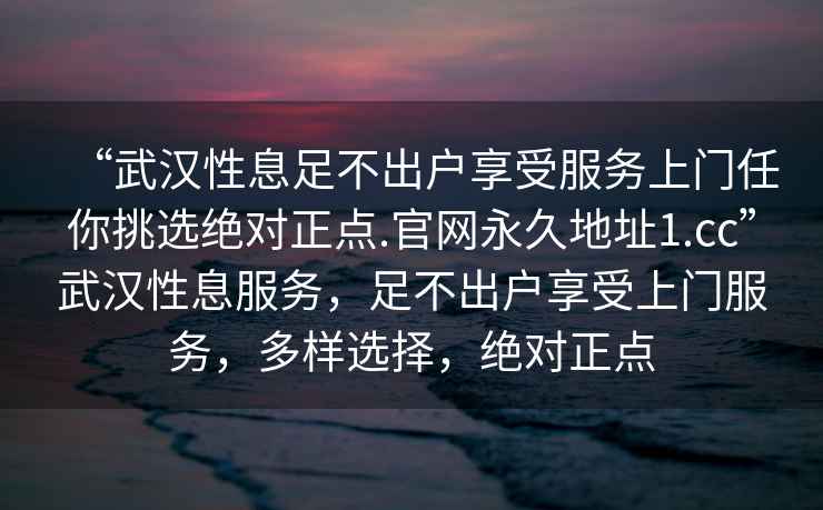 “武漢性息足不出戶享受服務(wù)上門任你挑選絕對正點.官網(wǎng)永久地址1.cc”武漢性息服務(wù)，足不出戶享受上門服務(wù)，多樣選擇，絕對正點