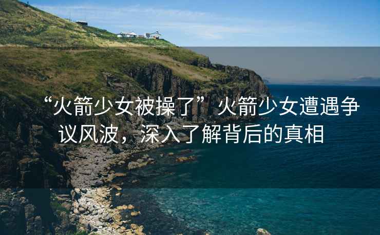 “火箭少女被操了”火箭少女遭遇爭議風波，深入了解背后的真相