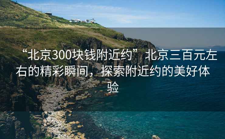 “北京300塊錢附近約”北京三百元左右的精彩瞬間，探索附近約的美好體驗(yàn)