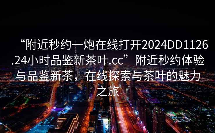 “附近秒約一炮在線打開2024DD1126.24小時品鑒新茶葉.cc”附近秒約體驗(yàn)與品鑒新茶，在線探索與茶葉的魅力之旅